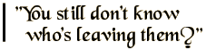 You still don't know who's leaving them?