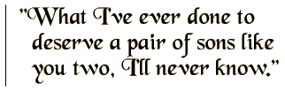 What I've ever done to deserve a pair of sons like you two, I'll never know.