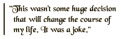 This wasn't some huge decision that will change the course of my life. It was a joke.