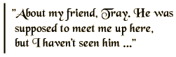 About my friend, Tray. He was supposed to meet me up here, but I haven't seen him ...