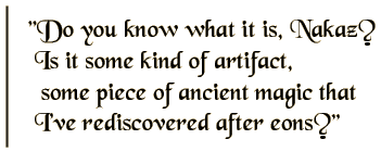 Do you know what it is, Nakaz? Is it some kind of artifact, some piece of ancient magic that I've rediscovered after eons?