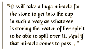 It will take a huge miracle for the stone to get into the cup in such a way as whatever is storing the water of her spirit to be able to spill over it. And if that miracle comes to pass ...