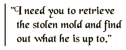 I need you to retrieve the stolen mold and find out what he is up to.