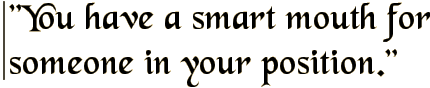 You have a smart mouth for someone in your position.
